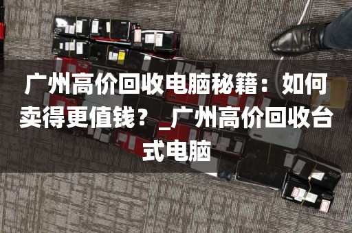 广州高价回收电脑秘籍：如何卖得更值钱？_广州高价回收台式电脑