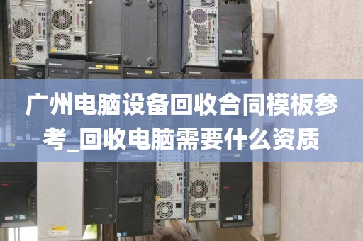 广州电脑设备回收合同模板参考_回收电脑需要什么资质