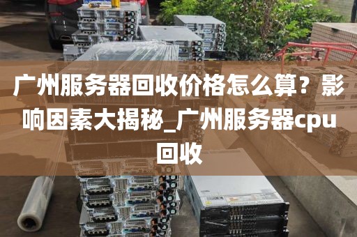 广州服务器回收价格怎么算？影响因素大揭秘_广州服务器cpu回收