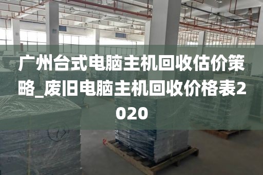 广州台式电脑主机回收估价策略_废旧电脑主机回收价格表2020