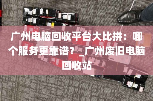 广州电脑回收平台大比拼：哪个服务更靠谱？_广州废旧电脑回收站