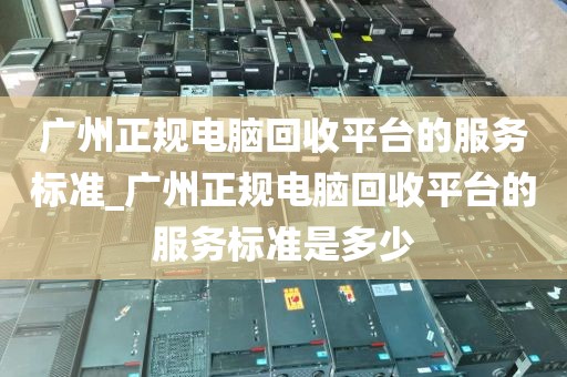 广州正规电脑回收平台的服务标准_广州正规电脑回收平台的服务标准是多少