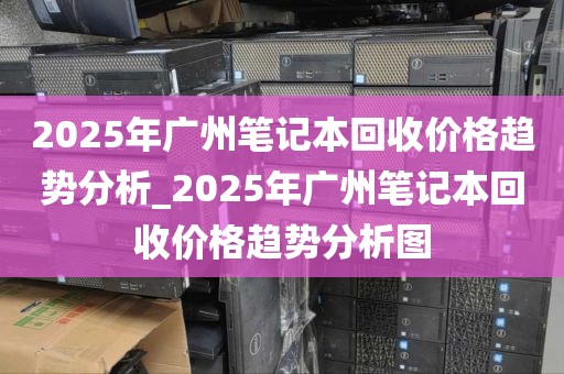 2025年广州笔记本回收价格趋势分析_2025年广州笔记本回收价格趋势分析图