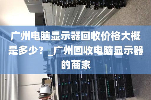 广州电脑显示器回收价格大概是多少？_广州回收电脑显示器的商家