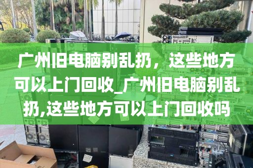 广州旧电脑别乱扔，这些地方可以上门回收_广州旧电脑别乱扔,这些地方可以上门回收吗