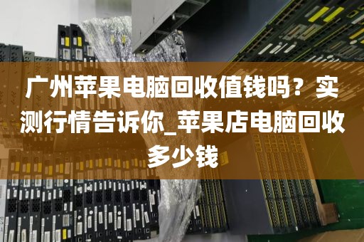 广州苹果电脑回收值钱吗？实测行情告诉你_苹果店电脑回收多少钱