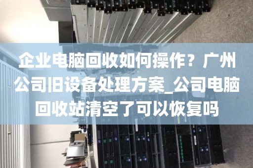 企业电脑回收如何操作？广州公司旧设备处理方案_公司电脑回收站清空了可以恢复吗