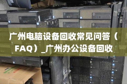广州电脑设备回收常见问答（FAQ）_广州办公设备回收
