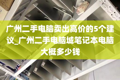广州二手电脑卖出高价的5个建议_广州二手电脑城笔记本电脑大概多少钱