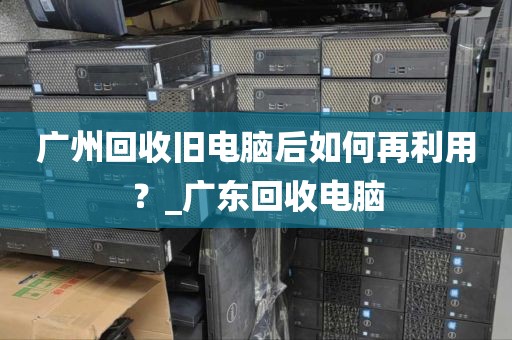 广州回收旧电脑后如何再利用？_广东回收电脑