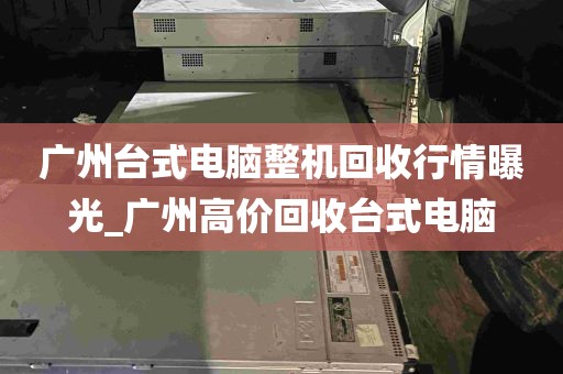 广州台式电脑整机回收行情曝光_广州高价回收台式电脑