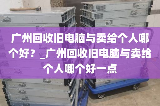广州回收旧电脑与卖给个人哪个好？_广州回收旧电脑与卖给个人哪个好一点