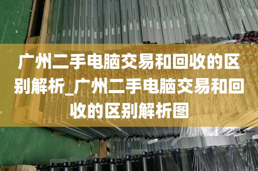 广州二手电脑交易和回收的区别解析_广州二手电脑交易和回收的区别解析图