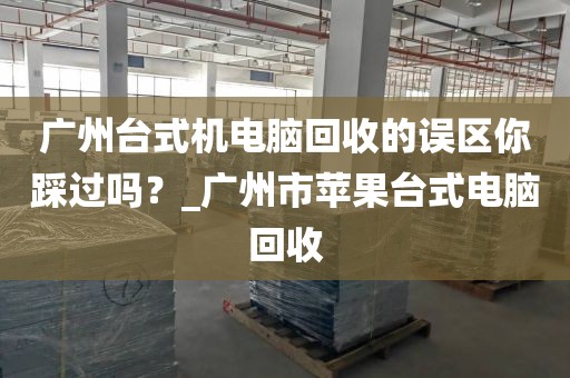 广州台式机电脑回收的误区你踩过吗？_广州市苹果台式电脑回收