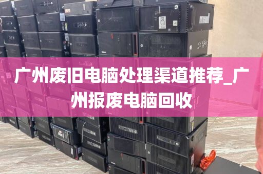 广州废旧电脑处理渠道推荐_广州报废电脑回收