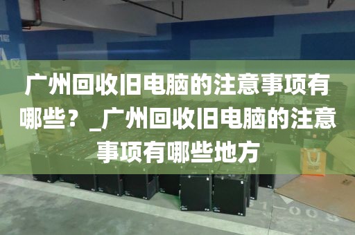 广州回收旧电脑的注意事项有哪些？_广州回收旧电脑的注意事项有哪些地方