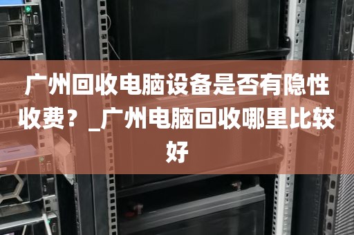 广州回收电脑设备是否有隐性收费？_广州电脑回收哪里比较好
