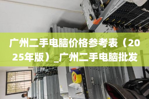 广州二手电脑价格参考表（2025年版）_广州二手电脑批发
