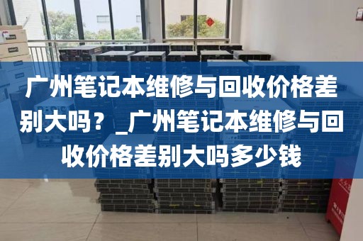 广州笔记本维修与回收价格差别大吗？_广州笔记本维修与回收价格差别大吗多少钱