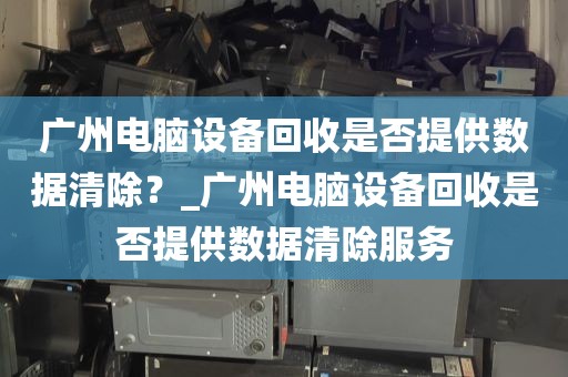 广州电脑设备回收是否提供数据清除？_广州电脑设备回收是否提供数据清除服务